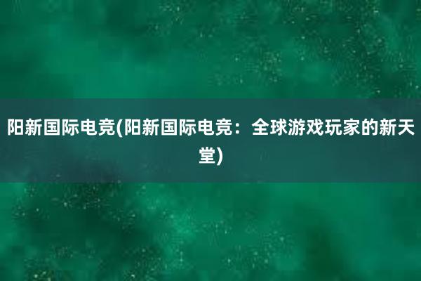 阳新国际电竞(阳新国际电竞：全球游戏玩家的新天堂)