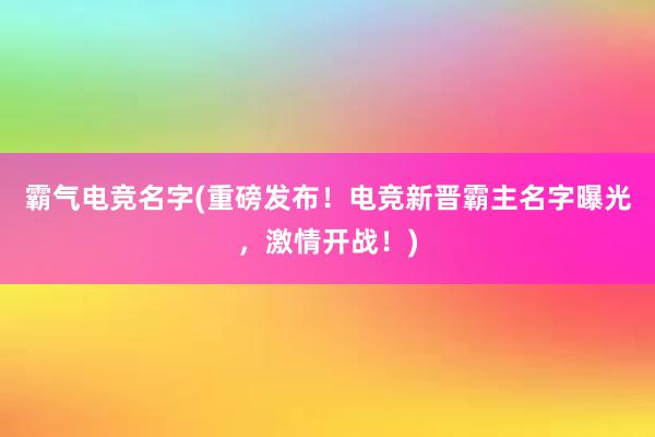 霸气电竞名字(重磅发布！电竞新晋霸主名字曝光，激情开战！)