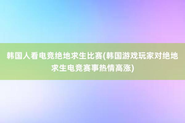 韩国人看电竞绝地求生比赛(韩国游戏玩家对绝地求生电竞赛事热情高涨)