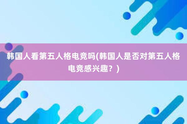 韩国人看第五人格电竞吗(韩国人是否对第五人格电竞感兴趣？)