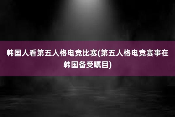 韩国人看第五人格电竞比赛(第五人格电竞赛事在韩国备受瞩目)