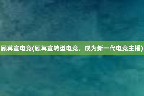 顾苒宣电竞(顾苒宣转型电竞，成为新一代电竞主播)