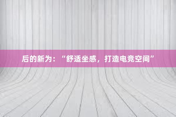 后的新为：“舒适坐感，打造电竞空间”