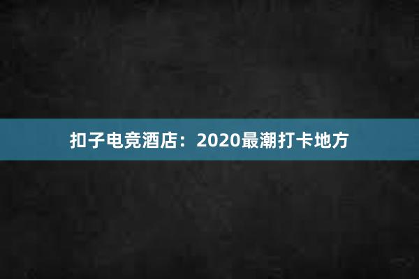 扣子电竞酒店：2020最潮打卡地方