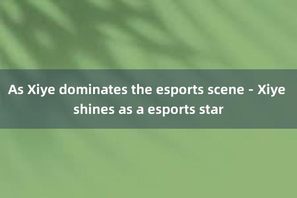 As Xiye dominates the esports scene - Xiye shines as a esports star