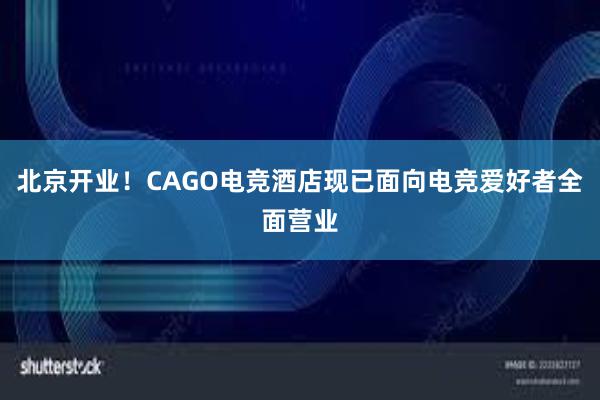 北京开业！CAGO电竞酒店现已面向电竞爱好者全面营业