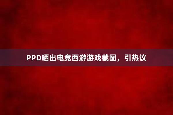 PPD晒出电竞西游游戏截图，引热议