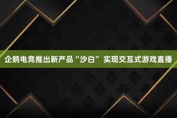 企鹅电竞推出新产品“沙白” 实现交互式游戏直播