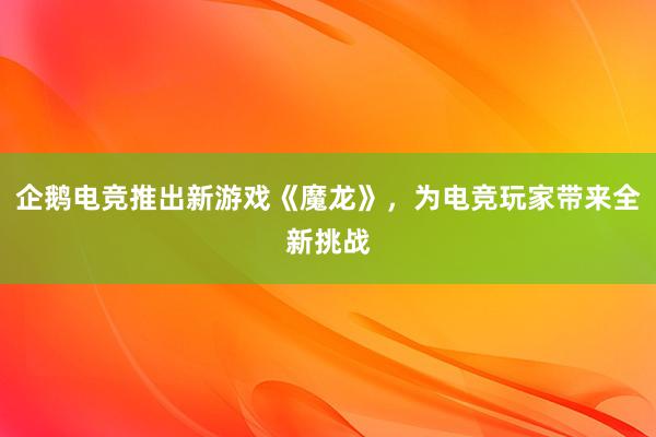 企鹅电竞推出新游戏《魔龙》，为电竞玩家带来全新挑战