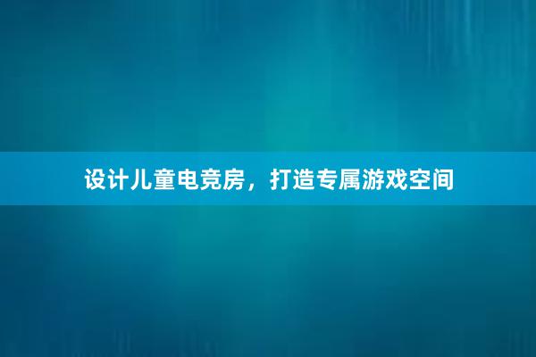 设计儿童电竞房，打造专属游戏空间