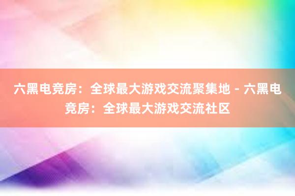 六黑电竞房：全球最大游戏交流聚集地 - 六黑电竞房：全球最大游戏交流社区