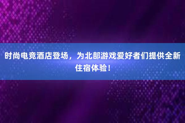 时尚电竞酒店登场，为北部游戏爱好者们提供全新住宿体验！