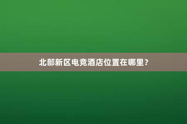 北部新区电竞酒店位置在哪里？