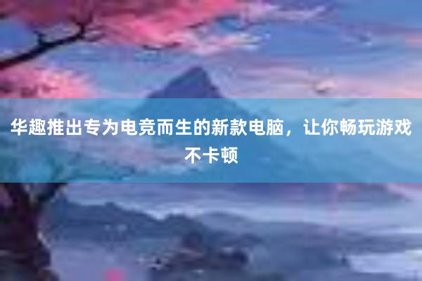 华趣推出专为电竞而生的新款电脑，让你畅玩游戏不卡顿