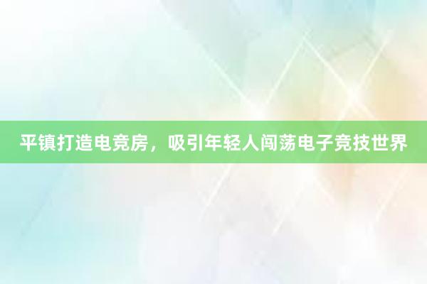 平镇打造电竞房，吸引年轻人闯荡电子竞技世界