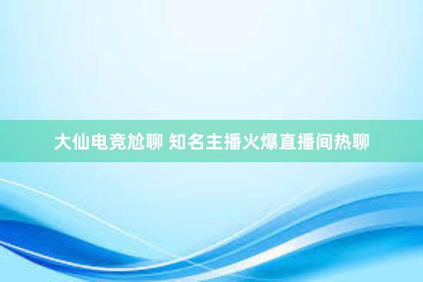 大仙电竞尬聊 知名主播火爆直播间热聊