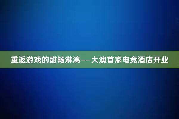 重返游戏的酣畅淋漓——大澳首家电竞酒店开业