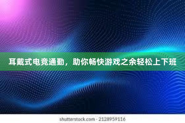 耳戴式电竞通勤，助你畅快游戏之余轻松上下班