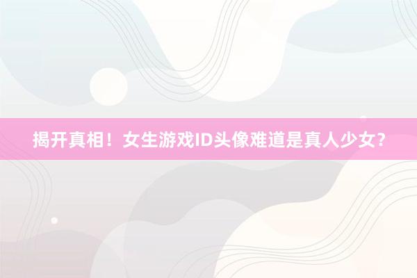 揭开真相！女生游戏ID头像难道是真人少女？