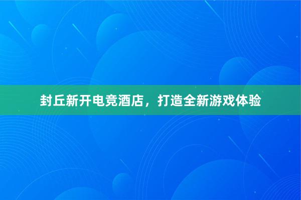 封丘新开电竞酒店，打造全新游戏体验