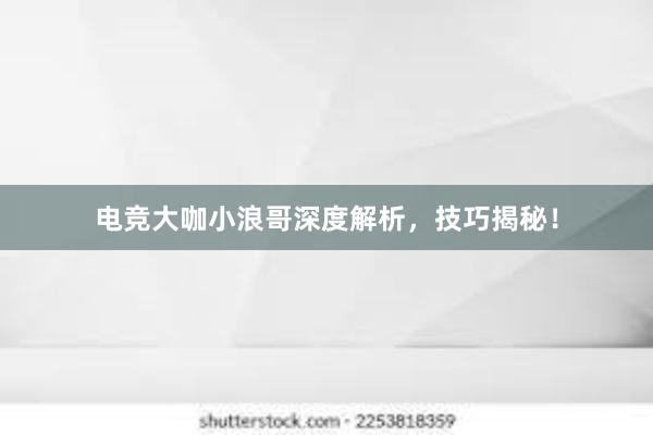 电竞大咖小浪哥深度解析，技巧揭秘！