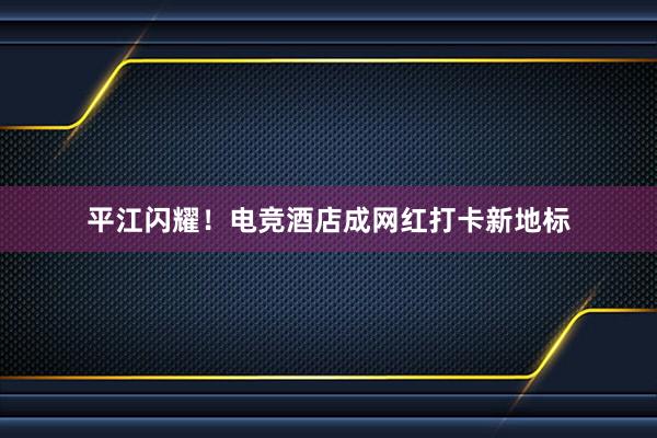 平江闪耀！电竞酒店成网红打卡新地标