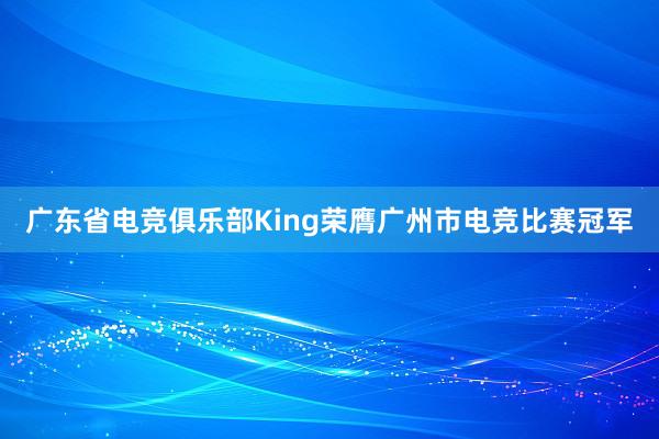 广东省电竞俱乐部King荣膺广州市电竞比赛冠军