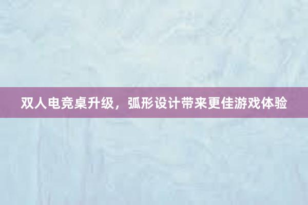 双人电竞桌升级，弧形设计带来更佳游戏体验