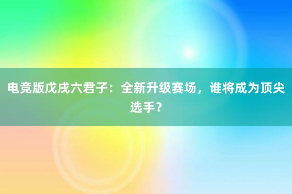 电竞版戊戌六君子：全新升级赛场，谁将成为顶尖选手？