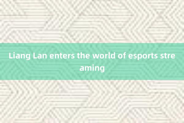 Liang Lan enters the world of esports streaming