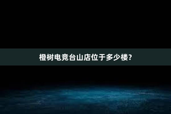 橙树电竞台山店位于多少楼？