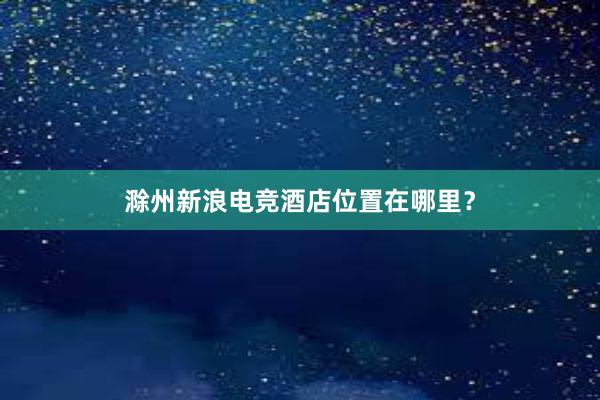 滁州新浪电竞酒店位置在哪里？