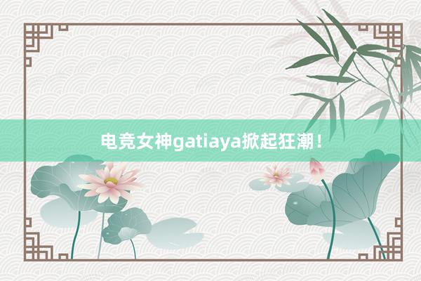 电竞女神gatiaya掀起狂潮！