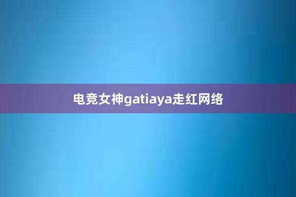 电竞女神gatiaya走红网络