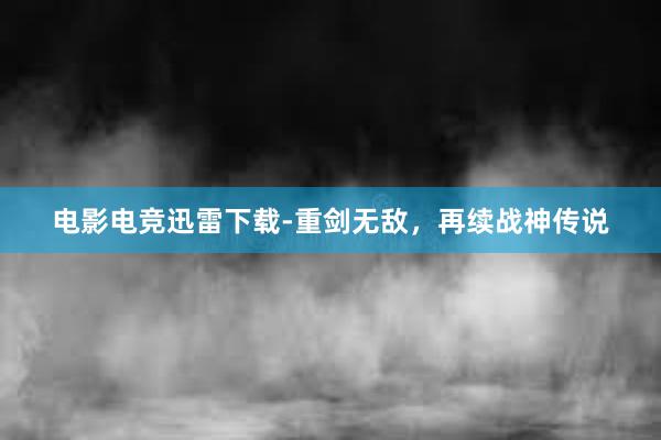 电影电竞迅雷下载-重剑无敌，再续战神传说