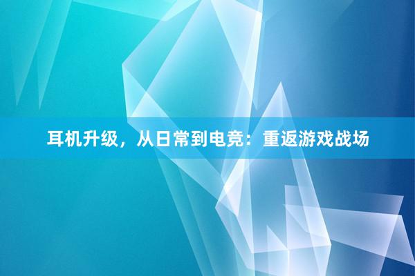 耳机升级，从日常到电竞：重返游戏战场