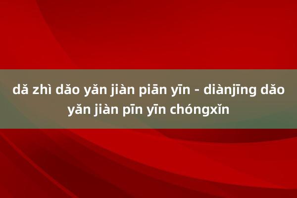 dǎ zhì dǎo yǎn jiàn piān yīn - diànjīng dǎoyǎn jiàn pīn yīn chóngxǐn