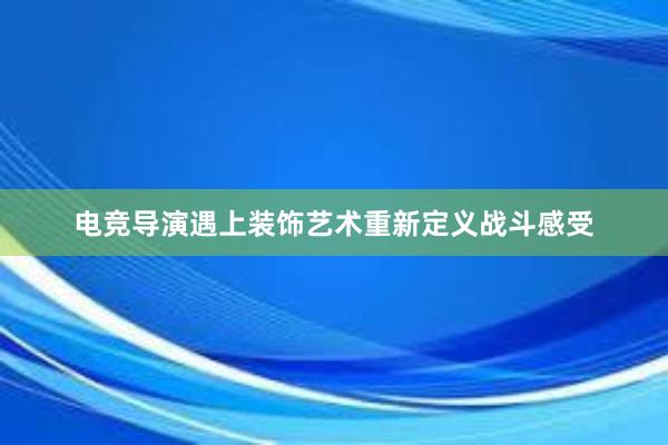 电竞导演遇上装饰艺术重新定义战斗感受