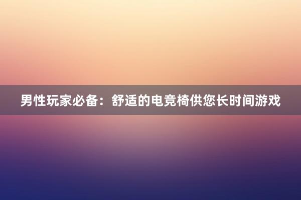 男性玩家必备：舒适的电竞椅供您长时间游戏