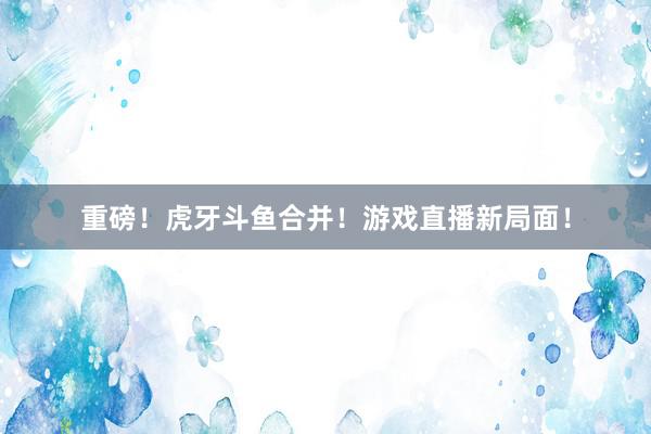 重磅！虎牙斗鱼合并！游戏直播新局面！