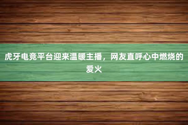 虎牙电竞平台迎来温暖主播，网友直呼心中燃烧的爱火