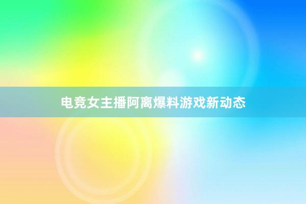 电竞女主播阿离爆料游戏新动态