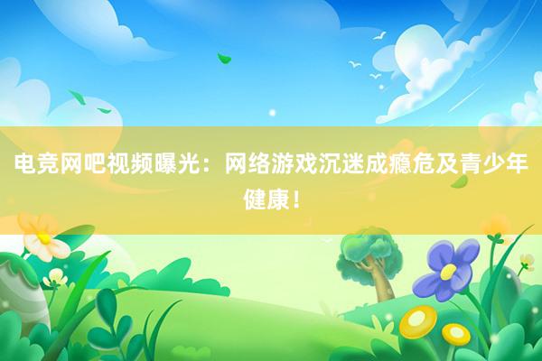 电竞网吧视频曝光：网络游戏沉迷成瘾危及青少年健康！