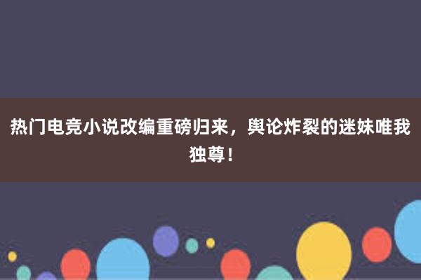 热门电竞小说改编重磅归来，舆论炸裂的迷妹唯我独尊！