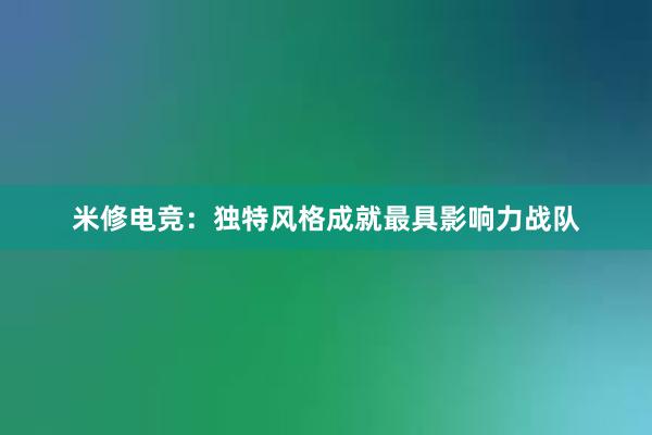 米修电竞：独特风格成就最具影响力战队