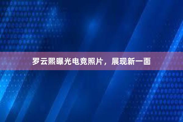 罗云熙曝光电竞照片，展现新一面