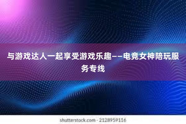 与游戏达人一起享受游戏乐趣——电竞女神陪玩服务专线