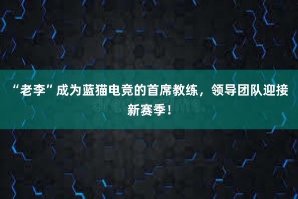 “老李”成为蓝猫电竞的首席教练，领导团队迎接新赛季！