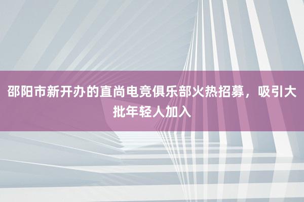 邵阳市新开办的直尚电竞俱乐部火热招募，吸引大批年轻人加入