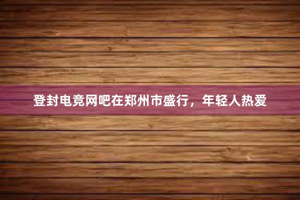 登封电竞网吧在郑州市盛行，年轻人热爱